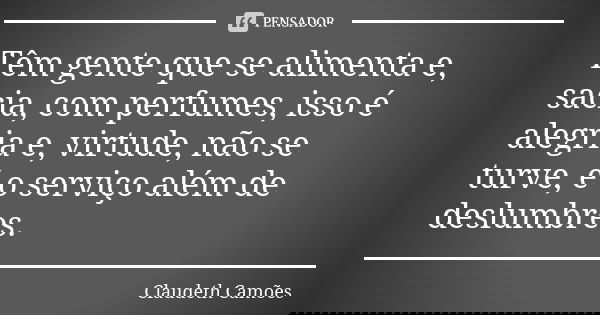 Têm gente que se alimenta e, sacia, com perfumes, isso é alegria e, virtude, não se turve, é o serviço além de deslumbres.... Frase de Claudeth Camões.