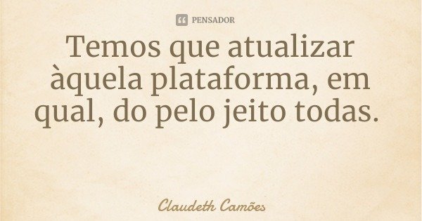 Temos que atualizar àquela plataforma, em qual, do pelo jeito todas.... Frase de Claudeth Camões.
