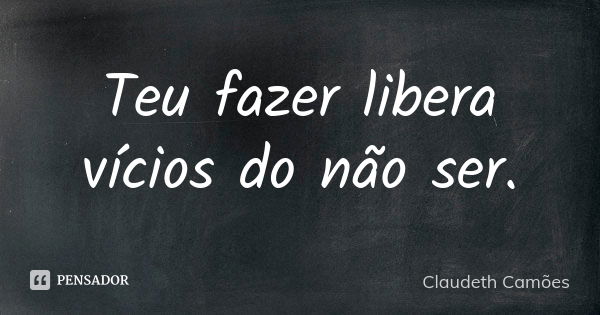 Teu fazer libera vícios do não ser.... Frase de Claudeth Camões.