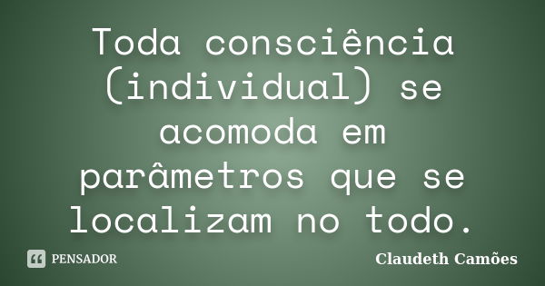 Toda consciência (individual) se acomoda em parâmetros que se localizam no todo.... Frase de Claudeth Camões.