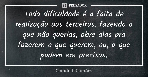 Toda dificuldade é a falta de realização dos terceiros, fazendo o que não querias, abre alas pra fazerem o que querem, ou, o que podem em precisos.... Frase de Claudeth Camões.