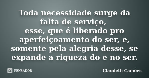 Toda necessidade surge da falta de serviço, esse, que é liberado pro aperfeiçoamento do ser, e, somente pela alegria desse, se expande a riqueza do e no ser.... Frase de Claudeth Camões.