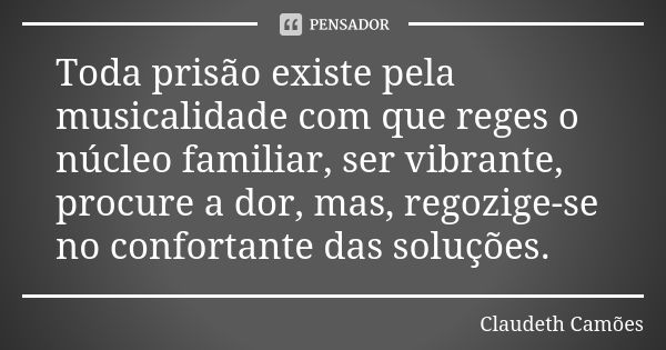 Toda prisão existe pela musicalidade com que reges o núcleo familiar, ser vibrante, procure a dor, mas, regozige-se no confortante das soluções.... Frase de Claudeth Camões.