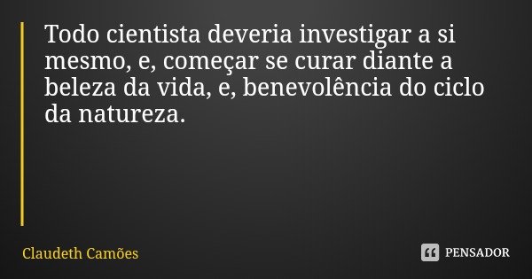 Todo cientista deveria investigar a si mesmo, e, começar se curar diante a beleza da vida, e, benevolência do ciclo da natureza.... Frase de Claudeth Camões.