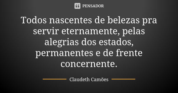 Todos nascentes de belezas pra servir eternamente, pelas alegrias dos estados, permanentes e de frente concernente.... Frase de Claudeth Camões.