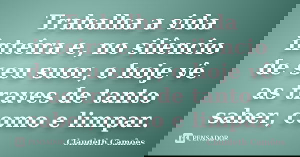 Trabalha a vida inteira e, no silêncio de seu suor, o hoje vê as traves de tanto saber, como e limpar.... Frase de Claudeth Camões.