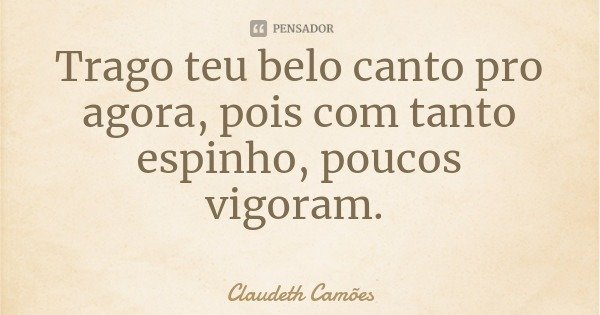 Trago teu belo canto pro agora, pois com tanto espinho, poucos vigoram.... Frase de Claudeth Camões.