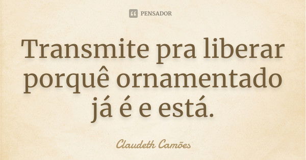 Transmite pra liberar porquê ornamentado já é e está.... Frase de Claudeth Camões.