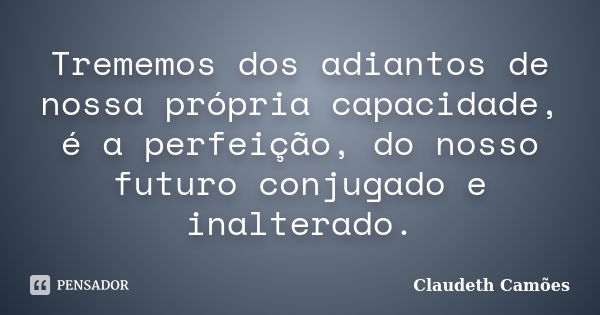 Trememos dos adiantos de nossa própria capacidade, é a perfeição, do nosso futuro conjugado e inalterado.... Frase de Claudeth Camões.