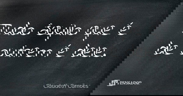 Tudo àquilo que é de outrem é dele.... Frase de Claudeth Camões.