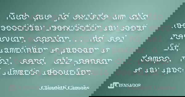 Tudo que já existe um dia necessitou reexistir ou será renovar, copiar... há sei lá, caminhar e passar o tempo, foi, será, diz-pensar e ou ops! Jamais desvalar.... Frase de Claudeth Camões.