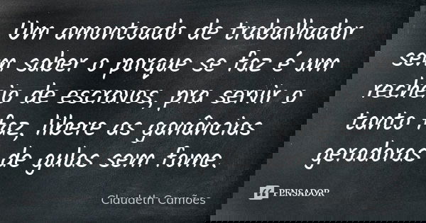 Um amontoado de trabalhador sem saber o porque se faz é um recheio de escravos, pra servir o tanto faz, libere as ganâncias geradoras de gulas sem fome.... Frase de Claudeth Camões.