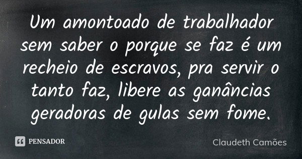 Um amontoado de trabalhador sem saber o porque se faz é um recheio de escravos, pra servir o tanto faz, libere as ganâncias geradoras de gulas sem fome.... Frase de Claudeth Camões.