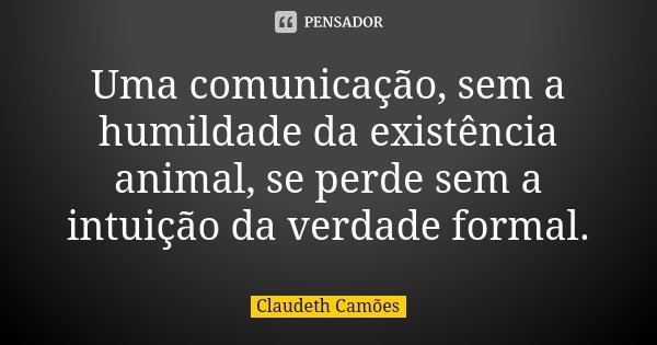 Uma comunicação, sem a humildade da existência animal, se perde sem a intuição da verdade formal.... Frase de Claudeth Camões.