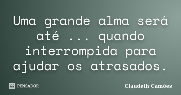 Uma grande alma será até ... quando interrompida para ajudar os atrasados.... Frase de Claudeth Camões.