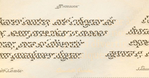 Usarei outro, até chegar às horas, sem precisar o nosso esperar, pra sí divertir agora e, em qualquer lugar.... Frase de Claudeth Camões.