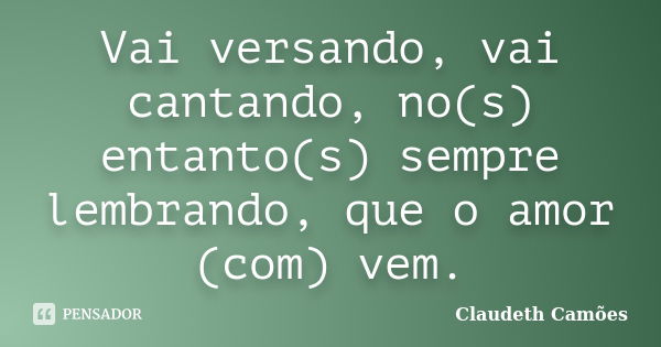 Vai versando, vai cantando, no(s) entanto(s) sempre lembrando, que o amor (com) vem.... Frase de Claudeth Camões.