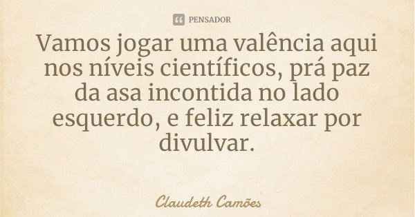Vamos jogar uma valência aqui nos níveis científicos, prá paz da asa incontida no lado esquerdo, e feliz relaxar por divulvar.... Frase de Claudeth Camões.