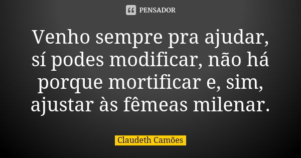 Venho sempre pra ajudar, sí podes modificar, não há porque mortificar e, sim, ajustar às fêmeas milenar.... Frase de Claudeth Camões.