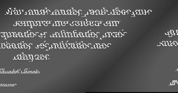 Vou onde andas, pela fase que sempre me coloca em agrupadas e, alinhadas, prás suavisadas, és plúridas nas danças.... Frase de Claudeth Camões.