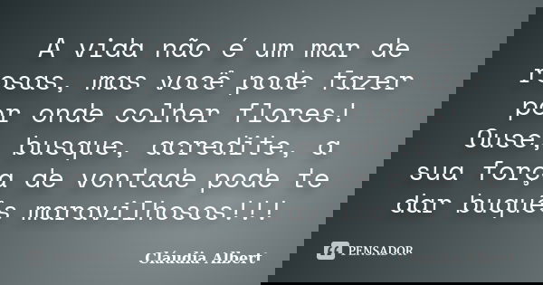 A vida não é um mar de rosas, mas você pode fazer por onde colher flores! Ouse, busque, acredite, a sua força de vontade pode te dar buquês maravilhosos!!!... Frase de Cláudia Albert.
