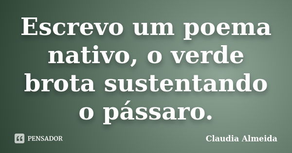 Escrevo um poema nativo, o verde brota sustentando o pássaro.... Frase de Claudia Almeida.