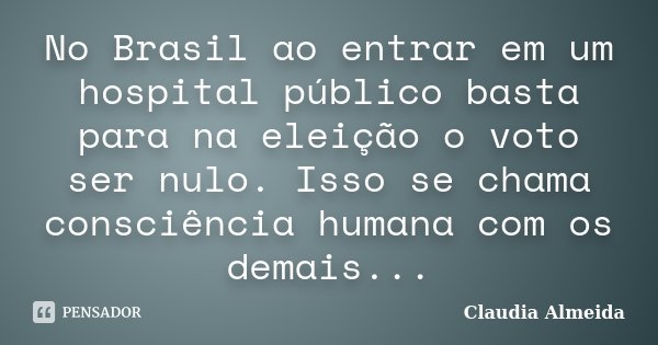 No Brasil ao entrar em um hospital público basta para na eleição o voto ser nulo. Isso se chama consciência humana com os demais...... Frase de Claudia Almeida.