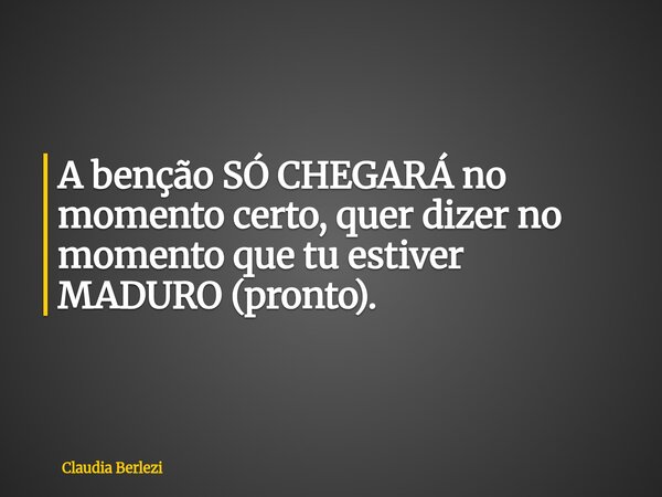 A benção SÓ CHEGARÁ no momento certo, quer dizer no momento que tu estiver MADURO (pronto).... Frase de Claudia Berlezi.