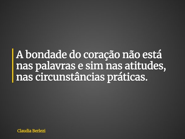 A bondade do coração não está nas palavras e sim nas atitudes, nas circunstâncias práticas.... Frase de Claudia Berlezi.