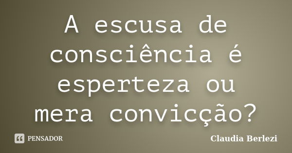 A escusa de consciência é esperteza ou mera convicção?... Frase de Claudia Berlezi.