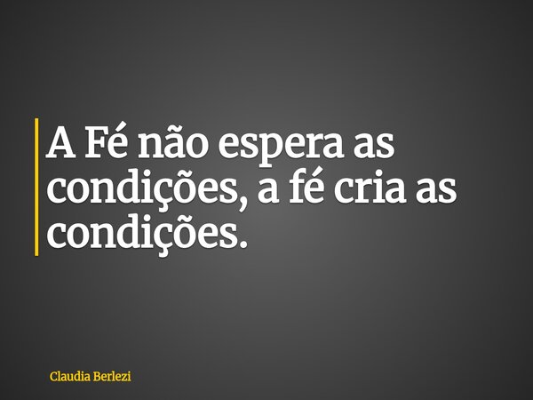 A Fé não espera as condições, a fé cria as condições.... Frase de Claudia Berlezi.