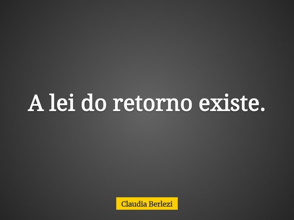 A lei do retorno existe.... Frase de Claudia Berlezi.