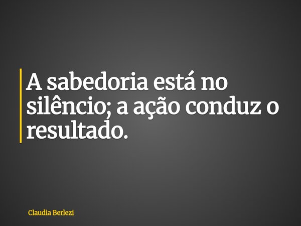 A sabedoria está no silêncio; a ação conduz o resultado.... Frase de Claudia Berlezi.