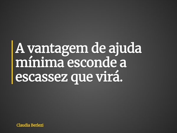 A vantagem de ajuda mínima esconde a escassez que virá.... Frase de Claudia Berlezi.