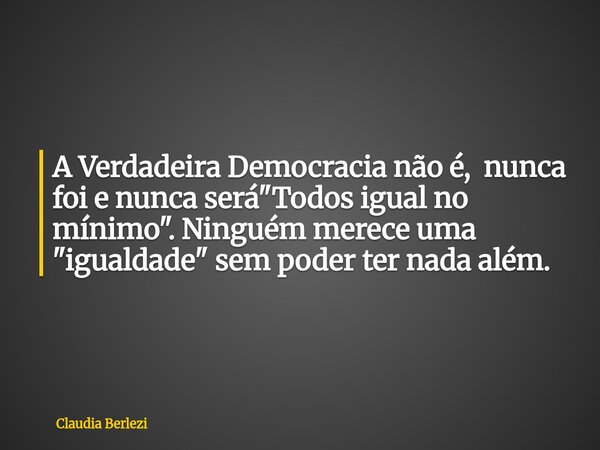 A Verdadeira Democracia não é, nunca foi e nunca será "Todos igual no mínimo". Ninguém merece uma "igualdade" sem poder ter nada além.... Frase de Claudia Berlezi.