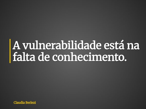 A vulnerabilidade está na falta de conhecimento.... Frase de Claudia Berlezi.