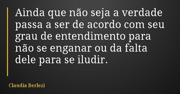 Ainda que não seja a verdade passa a ser de acordo com seu grau de entendimento para não se enganar ou da falta dele para se iludir.... Frase de Claudia Berlezi.