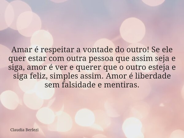 Amar é respeitar a vontade do outro! Se ele quer estar com outra pessoa que assim seja e siga, amor é ver e querer que o outro esteja e siga feliz, simples assi... Frase de Claudia Berlezi.