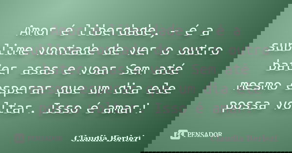 Amor é liberdade, - é a sublime vontade de ver o outro bater asas e voar Sem até mesmo esperar que um dia ele possa voltar. Isso é amar!... Frase de Claudia Berlezi.