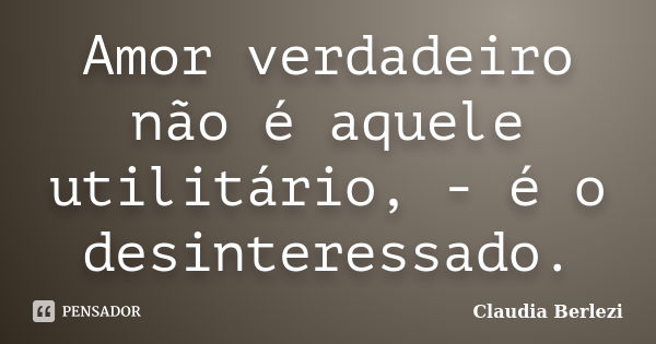 Amor verdadeiro não é aquele utilitário, - é o desinteressado.... Frase de Claudia Berlezi.