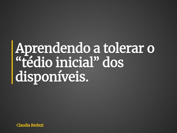 Aprendendo a tolerar o “tédio inicial” dos disponíveis.... Frase de Claudia Berlezi.