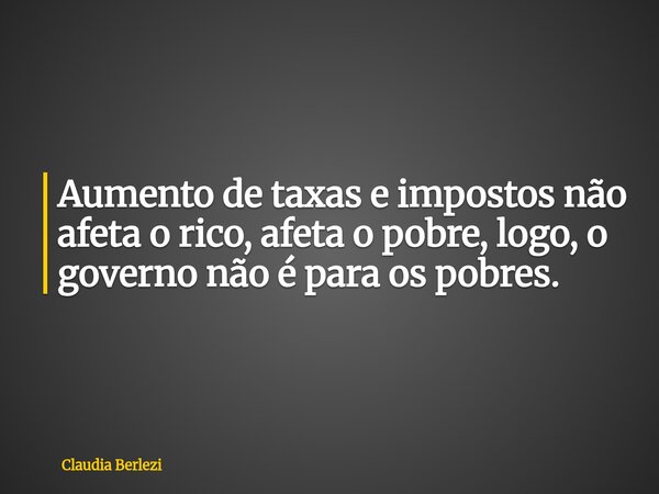 Aumento de taxas e impostos não afeta o rico, afeta o pobre, logo, o governo não é para os pobres.... Frase de Claudia Berlezi.