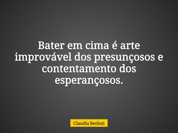 Bater em cima é arte improvável dos presunçosos e contentamento dos esperançosos.... Frase de Claudia Berlezi.