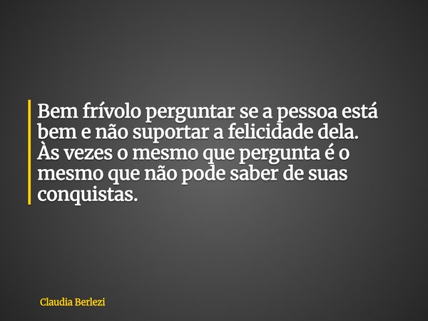 Bem frívolo perguntar se a pessoa está bem e não suportar a felicidade dela. Às vezes o mesmo que pergunta é o mesmo que não pode saber de suas conquistas.... Frase de Claudia Berlezi.