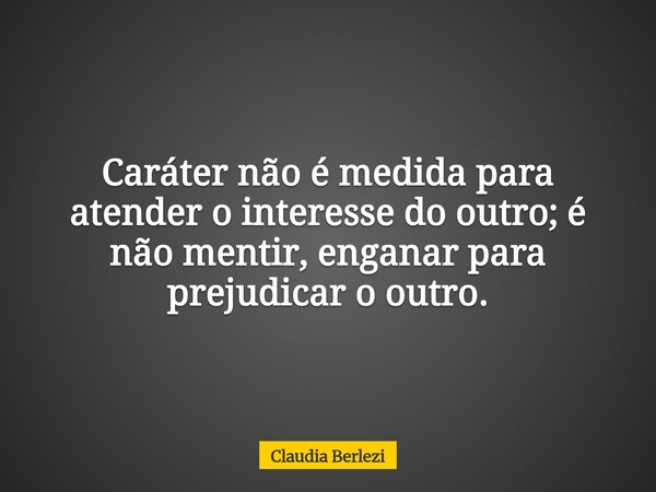 Caráter não é medida para atender o interesse do outro; é não mentir, enganar para prejudicar o outro.... Frase de Claudia Berlezi.