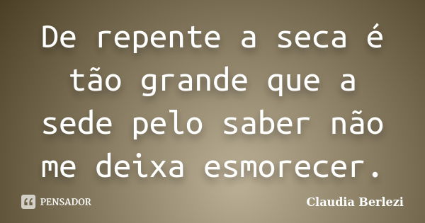 De repente a seca é tão grande que a sede pelo saber não me deixa esmorecer.... Frase de Claudia Berlezi.