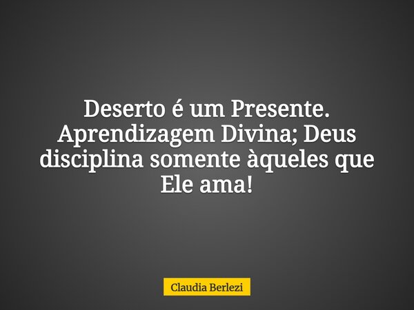 Deserto é um Presente. Aprendizagem Divina; Deus disciplina somente àqueles que Ele ama!... Frase de Claudia Berlezi.