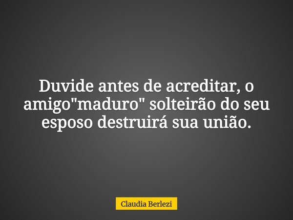 Duvide antes de acreditar, o amigo "maduro" solteirão do seu esposo destruirá sua união.... Frase de Claudia Berlezi.