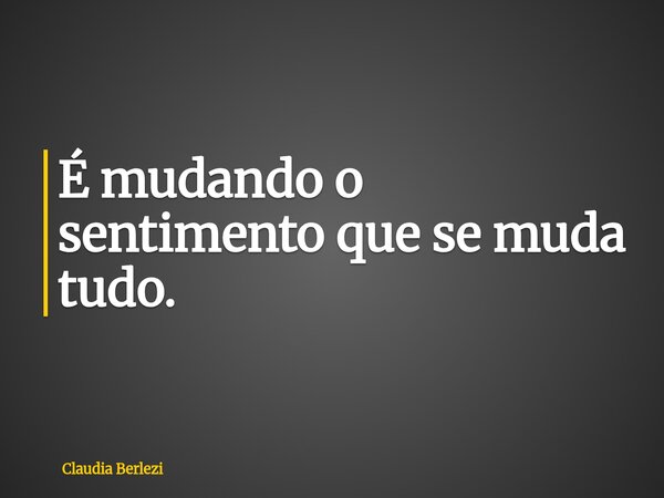 É mudando o sentimento que se muda tudo.... Frase de Claudia Berlezi.