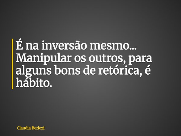 É na inversão mesmo... Manipular os outros, para alguns bons de retórica, é hábito.... Frase de Claudia Berlezi.